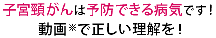 子宮頸がんは予防できる病気です！動画※で正しい理解を！